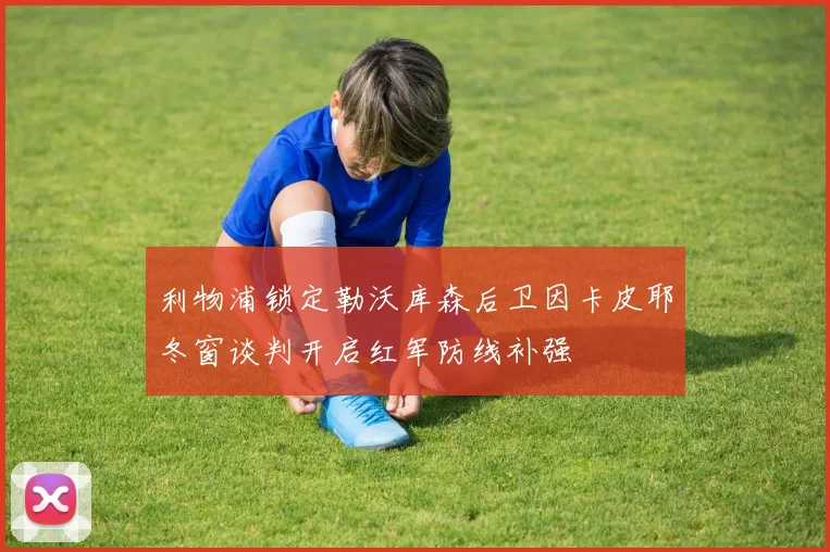 利物浦锁定勒沃库森后卫因卡皮耶冬窗谈判开启红军防线补强