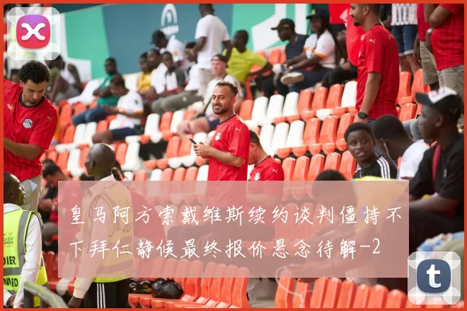 皇马阿方索戴维斯续约谈判僵持不下拜仁静候最终报价悬念待解