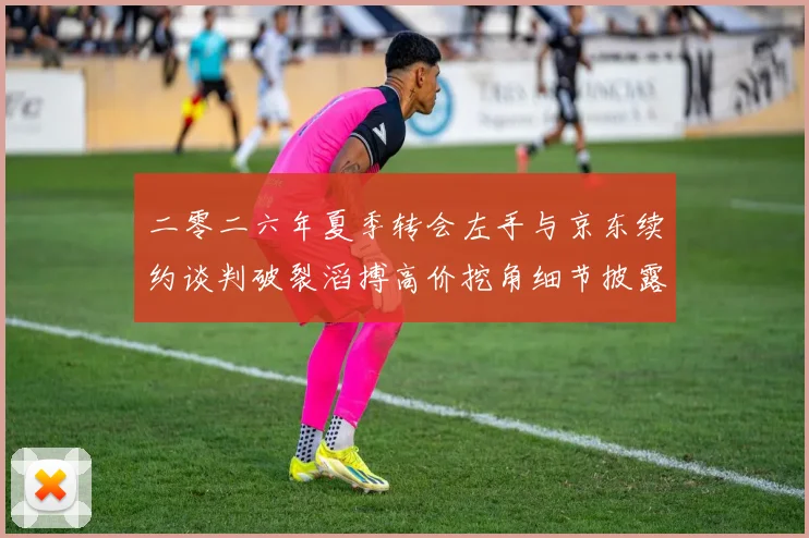 二零二六年夏季转会左手与京东续约谈判破裂滔搏高价挖角细节披露
