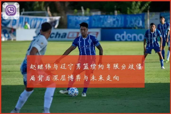 赵继伟与辽宁男篮续约年限分歧僵局背后深层博弈与未来走向