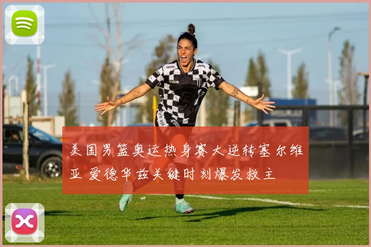 美国男篮奥运热身赛大逆转塞尔维亚 爱德华兹关键时刻爆发救主