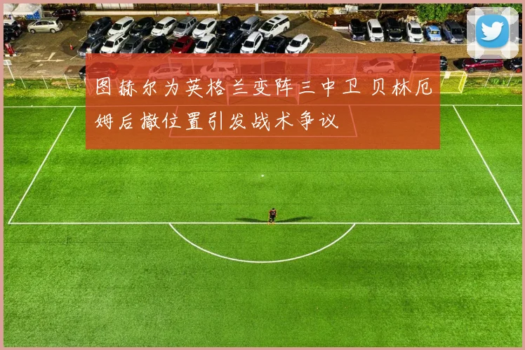 图赫尔为英格兰变阵三中卫 贝林厄姆后撤位置引发战术争议